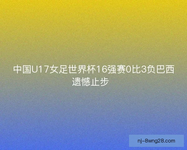 中国U17女足世界杯16强赛0比3负巴西遗憾止步  